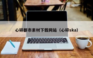 岑溪心碎都市素材下载网站（心碎ska）